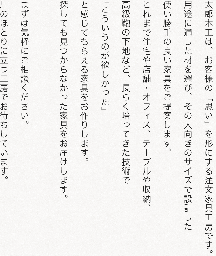 太郎木工は、お客様の「思い」を形にする注文家具工房です。用途に適した材を選び、その人向きのサイズで設計した使い勝手の良い家具をご提案します。これまで住宅や店舗・オフィス、テーブルや収納、高級鞄の下地など、長らく培ってきた技術で「こういうのが欲しかった」と感じてもらえる家具をお作りします。探しても見つからなかった家具をお届けします。まずは気軽にご相談ください。川のほとりの工房でお待ちしています。